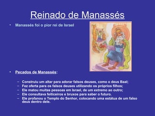 Reinado de Manassés
• Manassés foi o pior rei de Israel
• Pecados de Manassés:
– Construiu um altar para adorar falsos deuses, como o deus Baal;
– Fez oferta para os falsos deuses utilizando os próprios filhos;
– Ele matou muitas pessoas em Israel, de um extremo ao outro;
– Ele consultava feiticeiros e bruxos para saber o futuro.
– Ele profanou o Templo do Senhor, colocando uma estátua de um falso
deus dentro dele.
 