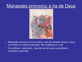 Manassés provocou a ira de Deus
• Manassés provocou a ira de Deus, pois ele também levava o povo
a cometer os mesmos pecados. Ele multiplicava o mal
• Os profetas o alertavam, mas ele nunca ouvia os profetas e
continuava pecando.
 