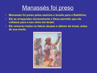 Manassés foi preso
• Manassés foi preso pelos assírios e levado para a Babilônia;
• Ele se arrependeu sinceramente e Deus permitiu que ele
voltasse para o seu reino em Israel;
• Ele removeu todos os falsos deuses e altares de Israel, antes
de sua morte.
 