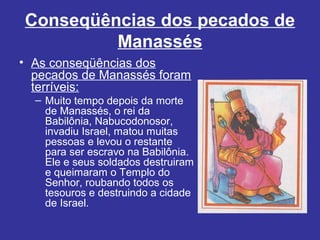 Conseqüências dos pecados de
Manassés
• As conseqüências dos
pecados de Manassés foram
terríveis:
– Muito tempo depois da morte
de Manassés, o rei da
Babilônia, Nabucodonosor,
invadiu Israel, matou muitas
pessoas e levou o restante
para ser escravo na Babilônia.
Ele e seus soldados destruiram
e queimaram o Templo do
Senhor, roubando todos os
tesouros e destruindo a cidade
de Israel.
 