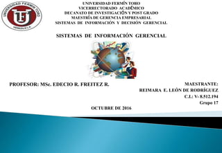 UNIVERSIDAD FERMÍN TORO
VICERRECTORADO ACADÉMICO
DECANATO DE INVESTIGACIÓN Y POST GRADO
MAESTRÍA DE GERENCIA EMPRESARIAL
SISTEMAS DE INFORMACIÓN Y DECISIÓN GERENCIAL
PROFESOR: MSc. EDECIO R. FREITEZ R. MAESTRANTE:
REIMARA E. LEÓN DE RODRÍGUEZ
C.I.: V- 8.512.194
Grupo 17
OCTUBRE DE 2016
SISTEMAS DE INFORMACIÓN GERENCIAL
 