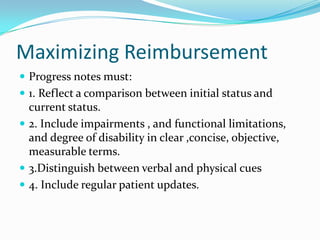 Maximizing Reimbursement
 Progress notes must:
 1. Reflect a comparison between initial status and
  current status.
 2. Include impairments , and functional limitations,
  and degree of disability in clear ,concise, objective,
  measurable terms.
 3.Distinguish between verbal and physical cues
 4. Include regular patient updates.
 