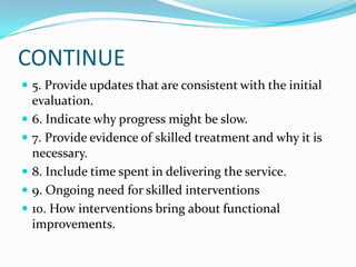 CONTINUE
 5. Provide updates that are consistent with the initial
    evaluation.
   6. Indicate why progress might be slow.
   7. Provide evidence of skilled treatment and why it is
    necessary.
   8. Include time spent in delivering the service.
   9. Ongoing need for skilled interventions
   10. How interventions bring about functional
    improvements.
 