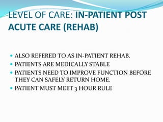 LEVEL OF CARE: IN-PATIENT POST
ACUTE CARE (REHAB)

 ALSO REFERED TO AS IN-PATIENT REHAB.
 PATIENTS ARE MEDICALLY STABLE
 PATIENTS NEED TO IMPROVE FUNCTION BEFORE
  THEY CAN SAFELY RETURN HOME.
 PATIENT MUST MEET 3 HOUR RULE
 