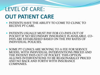 LEVEL OF CARE:
OUT PATIENT CARE
 PATIENTS HAVE THE ABILITY TO COME TO CLINIC TO
 RECEIVE PT CARE.

 PATIENTS USUALLY MUST PAY FOR CO-PAYS OUT OF
 POCKET IF NO SECONDARY INSURANCE IS AVAILABLE. CO-
 PAYS ARE ESTABLISHED BASED ON THE PAY RATES OF
 INDIVIDUAL POLICIES.

 SOME PT CLINICS ARE MOVING TO A FEE FOR SERVICE
 MODEL WITH INDIVIDUAL INTERVENTIONS PRICED AND
 THE PATIENT PAYS OUT OF POCKET. THIS OPTION
 ALLOWS INTERVENTIONS TO BE REASONABALLY PRICED
 AND NO BACK AND FORTH WITH INSURANCE
 COMPANIES.
 