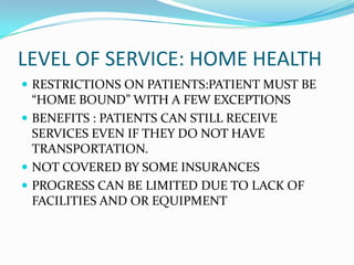 LEVEL OF SERVICE: HOME HEALTH
 RESTRICTIONS ON PATIENTS:PATIENT MUST BE
  “HOME BOUND” WITH A FEW EXCEPTIONS
 BENEFITS : PATIENTS CAN STILL RECEIVE
  SERVICES EVEN IF THEY DO NOT HAVE
  TRANSPORTATION.
 NOT COVERED BY SOME INSURANCES
 PROGRESS CAN BE LIMITED DUE TO LACK OF
  FACILITIES AND OR EQUIPMENT
 