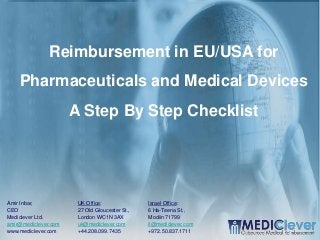 1/24
Reimbursement in EU/USA for
Pharmaceuticals and Medical Devices
A Step By Step Checklist
UK Office:
27 Old Gloucester St.,
London WC1N 3AX
uk@mediclever.com
+44.208.099.7435
Israel Office:
6 Ha-Teena St.,
Modiin 71799
il@mediclever.com
+972.50.837.1711
Amir Inbar,
CEO
Mediclever Ltd.
amir@mediclever.com
www.mediclever.com
 