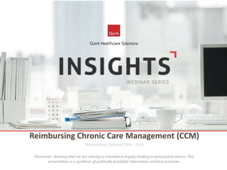Reimbursing Chronic Care Management (CCM) 
Wednesday, October 29th, 2014 
Disclaimer: Nothing that we are sharing is intended as legally binding or prescriptive advice. This 
presentation is a synthesis of publically available information and best practices. 
 