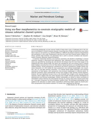 Research paper
Using sea-ﬂoor morphometrics to constrain stratigraphic models of
sinuous submarine channel systems
Aaron P. Reimchen a, *
, Stephen M. Hubbard a
, Lisa Stright b
, Brian W. Romans c
a
Department of Geoscience, University of Calgary, Calgary, Alberta, T2N 1N4, Canada
b
Department of Geosciences, Colorado State University, Fort Collins, CO, 80523-1482, USA
c
Department of Geosciences, Virginia Polytechnic Institute and State University, Blacksburg, VA, 24061, USA
a r t i c l e i n f o
Article history:
Received 2 February 2016
Received in revised form
30 May 2016
Accepted 6 June 2016
Available online 8 June 2016
Keywords:
Submarine channels
Channel morphology
Asymmetry
Sinuosity
Stratigraphic architecture
Reservoir modelling
Geomorphology
a b s t r a c t
Constructing geologically accurate reservoir models of deep-water strata is challenging due to the reli-
ance on incomplete or limited resolution datasets. Connecting areas of high-certainty across areas where
data is sparse or non-existent (e.g., between wellbores) is difﬁcult and requires numerous interpretations
and assumptions. In this study, morphometric data from the Lucia Chica Channel System, offshore Cal-
ifornia, provides high-resolution 3-D information that is used to constrain correlation and character-
ization of ancient submarine channel ﬁll deposits.
A statistical relationship between cross-sectional asymmetry and planform morphology in sinuous
submarine channels is determined from bathymetric data. Submarine channel cross-sectional asym-
metry was quantiﬁed by calculating the ratio between the distance from the inner bend margin to the
thalweg by the entire channel width. This metric was calculated for 243 cross-sections, from 27 channel
bends ranging in sinuosity from 1.0 to 3.0. Three distinct channel geometries are classiﬁed based on their
thalweg position; normal asymmetrical, symmetrical and inverse asymmetrical. Straight channel seg-
ments (sinuosities 1.0e1.05) exhibit the most symmetrical cross-sectional morphologies. Low (sinuos-
ities 1.05e1.2) and high sinuosity (sinuosities >1.2) channel bends exhibit maximum cross-sectional
asymmetries at bend apexes, with symmetrical cross-sectional morphologies at inﬂection points. As
expected, asymmetry values systematically increase from straight to high sinuosity channel segments;
however, the most signiﬁcant increase occurs at the threshold from straight to low sinuosity channel
segments, which suggests that even minor deviation from straight channels promotes development of
asymmetrical cross-sectional morphologies. Deﬁned relationships are utilized to inform correlation of
channelform surfaces between two well-exposed outcrops of a sinuous deep-water channel system that
are ~1 km apart (Cretaceous Tres Pasos Formation, southern Chile). The developed methodology can be
applied in the subsurface to model realistic channelform sedimentary bodies guided by channel plan-
form interpretations from limited-resolution 3-D seismic data, augmented by well data.
© 2016 Elsevier Ltd. All rights reserved.
1. Introduction
Submarine channel systems are important conveyers of sedi-
ment from shallow- to deep-marine settings (Normark, 1970; Mutti
and Normark, 1987; Kolla et al., 2001; Deptuck et al., 2003; Mayall
et al., 2006; Gee et al., 2007; Covault et al., 2012; Sylvester et al.,
2012). The deposits of ancient submarine channels contain signif-
icant volumes of hydrocarbon resources, and extensive subsurface
data collection, along with enhanced visualization techniques over
the past three decades, have improved our understanding of these
depositional systems (Pirmez et al., 2000; Abreu et al., 2003;
Samuel et al., 2003; Mayall et al., 2006; Deptuck et al., 2007;
Kolla et al., 2007; Sylvester et al., 2011). Building accurate 3-D
models of submarine channel strata for use in paleoenvironment
interpretation and reservoir modeling is difﬁcult as a result of
incomplete datasets. For example, outcrops offer high-resolution
perspectives of stratigraphy, but exposures are inherently discon-
tinuous as a result of larger-scale geology (e.g., fold-thrust belt
segmentation) and cover (e.g., vegetation). Therefore, constraining
stratigraphic architecture of channelized sedimentary bodies
amongst outcrop locations commonly requires interpretations and* Corresponding author.
E-mail address: areimchen@gmail.com (A.P. Reimchen).
Contents lists available at ScienceDirect
Marine and Petroleum Geology
journal homepage: www.elsevier.com/locate/marpetgeo
http://dx.doi.org/10.1016/j.marpetgeo.2016.06.003
0264-8172/© 2016 Elsevier Ltd. All rights reserved.
Marine and Petroleum Geology 77 (2016) 92e115
 