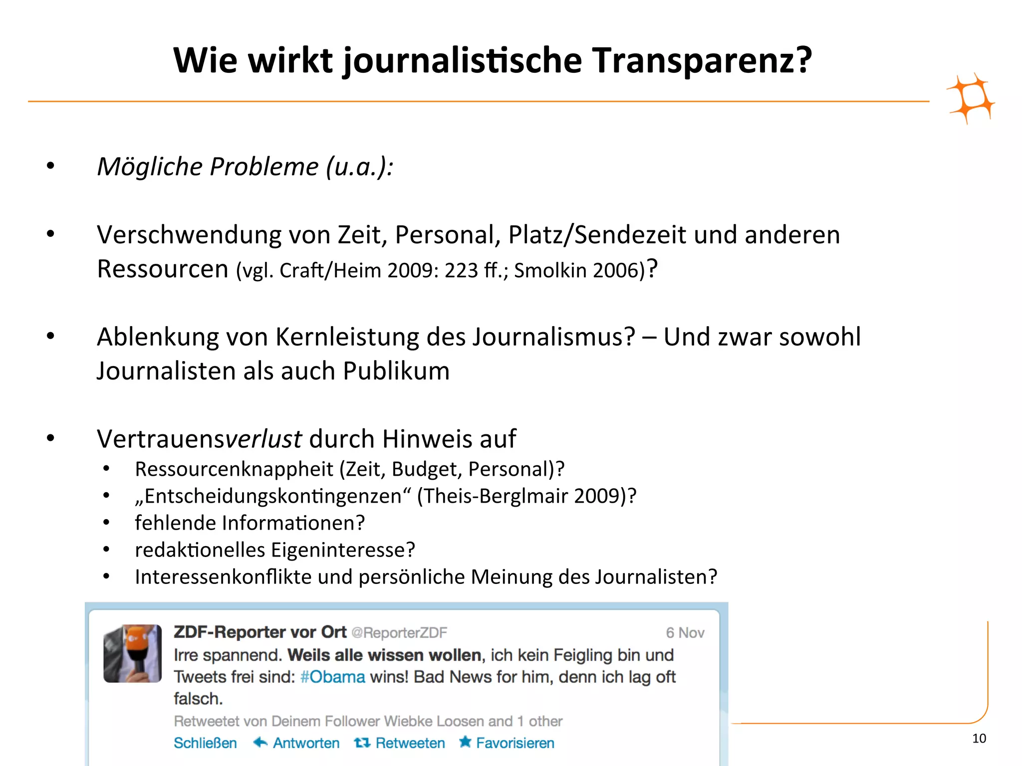 Wie	
  wirkt	
  journalis9sche	
  Transparenz?	
  

•    Mögliche	
  Probleme	
  (u.a.):	
  

•    Verschwendung	
  von	
  Zeit,	
  Personal,	
  Platz/Sendezeit	
  und	
  anderen	
  
     Ressourcen	
  (vgl.	
  CraV/Heim	
  2009:	
  223	
  ﬀ.;	
  Smolkin	
  2006)?	
  

•    Ablenkung	
  von	
  Kernleistung	
  des	
  Journalismus?	
  –	
  Und	
  zwar	
  sowohl	
  
     Journalisten	
  als	
  auch	
  Publikum	
  

•    Vertrauensverlust	
  durch	
  Hinweis	
  auf	
  
     •    Ressourcenknappheit	
  (Zeit,	
  Budget,	
  Personal)?	
  
     •    „Entscheidungskon)ngenzen“	
  (Theis-­‐Berglmair	
  2009)?	
  
     •    fehlende	
  Informa)onen?	
  
     •    redak)onelles	
  Eigeninteresse?	
  
     •    Interessenkonﬂikte	
  und	
  persönliche	
  Meinung	
  des	
  Journalisten?	
  




                                                                                                  10	
  
 