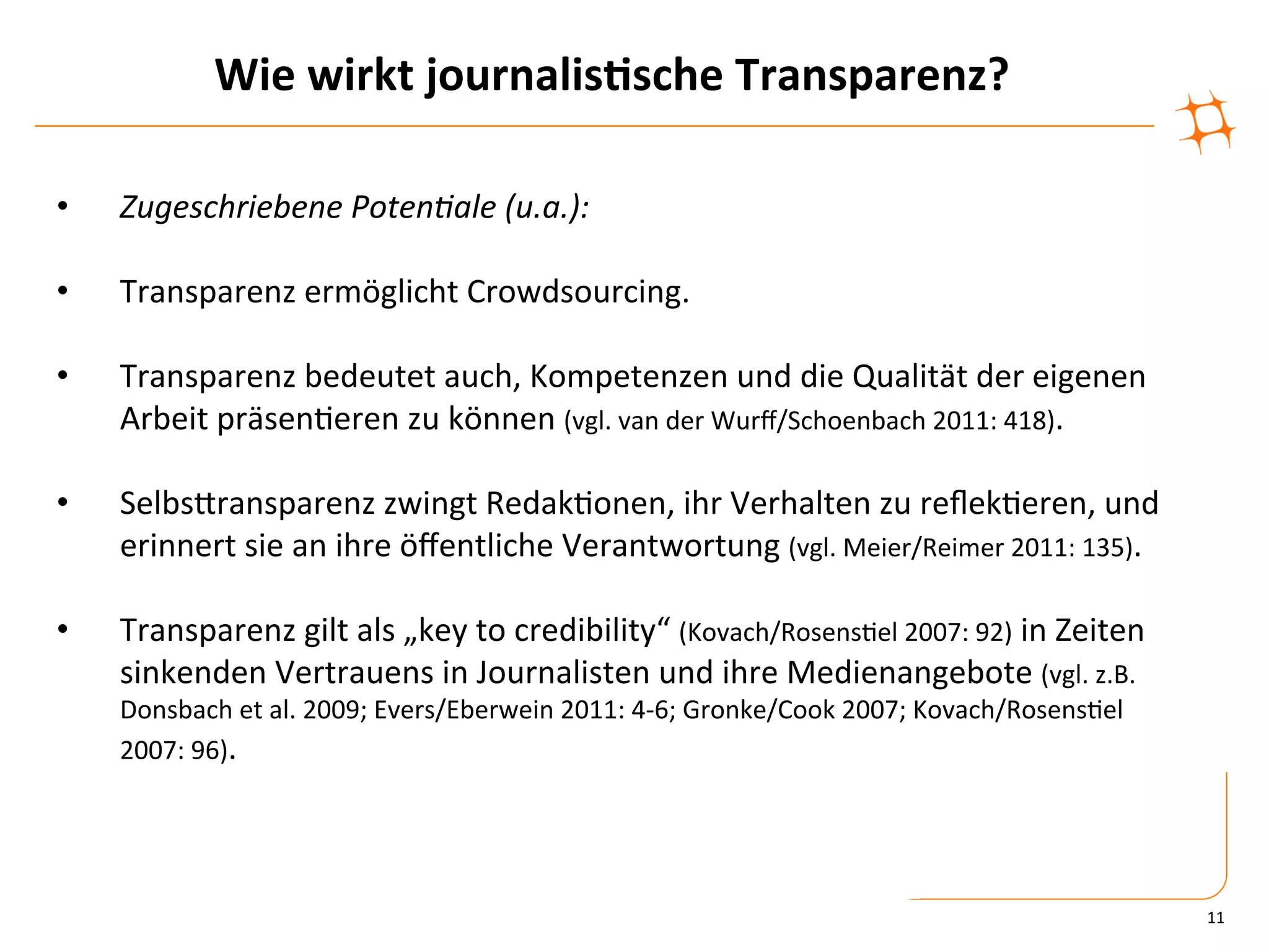 Wie	
  wirkt	
  journalis9sche	
  Transparenz?	
  

•      Zugeschriebene	
  Poten&ale	
  (u.a.):	
  

•      Transparenz	
  ermöglicht	
  Crowdsourcing.	
  
	
  
•      Transparenz	
  bedeutet	
  auch,	
  Kompetenzen	
  und	
  die	
  Qualität	
  der	
  eigenen	
  
       Arbeit	
  präsen)eren	
  zu	
  können	
  (vgl.	
  van	
  der	
  Wurﬀ/Schoenbach	
  2011:	
  418).	
  

•      SelbsZransparenz	
  zwingt	
  Redak)onen,	
  ihr	
  Verhalten	
  zu	
  reﬂek)eren,	
  und	
  
       erinnert	
  sie	
  an	
  ihre	
  öﬀentliche	
  Verantwortung	
  (vgl.	
  Meier/Reimer	
  2011:	
  135).	
  

•      Transparenz	
  gilt	
  als	
  „key	
  to	
  credibility“	
  (Kovach/Rosens)el	
  2007:	
  92)	
  in	
  Zeiten	
  
       sinkenden	
  Vertrauens	
  in	
  Journalisten	
  und	
  ihre	
  Medienangebote	
  (vgl.	
  z.B.	
  
       Donsbach	
  et	
  al.	
  2009;	
  Evers/Eberwein	
  2011:	
  4-­‐6;	
  Gronke/Cook	
  2007;	
  Kovach/Rosens)el	
  
       2007:	
  96).	
  




                                                                                                                             11	
  
 