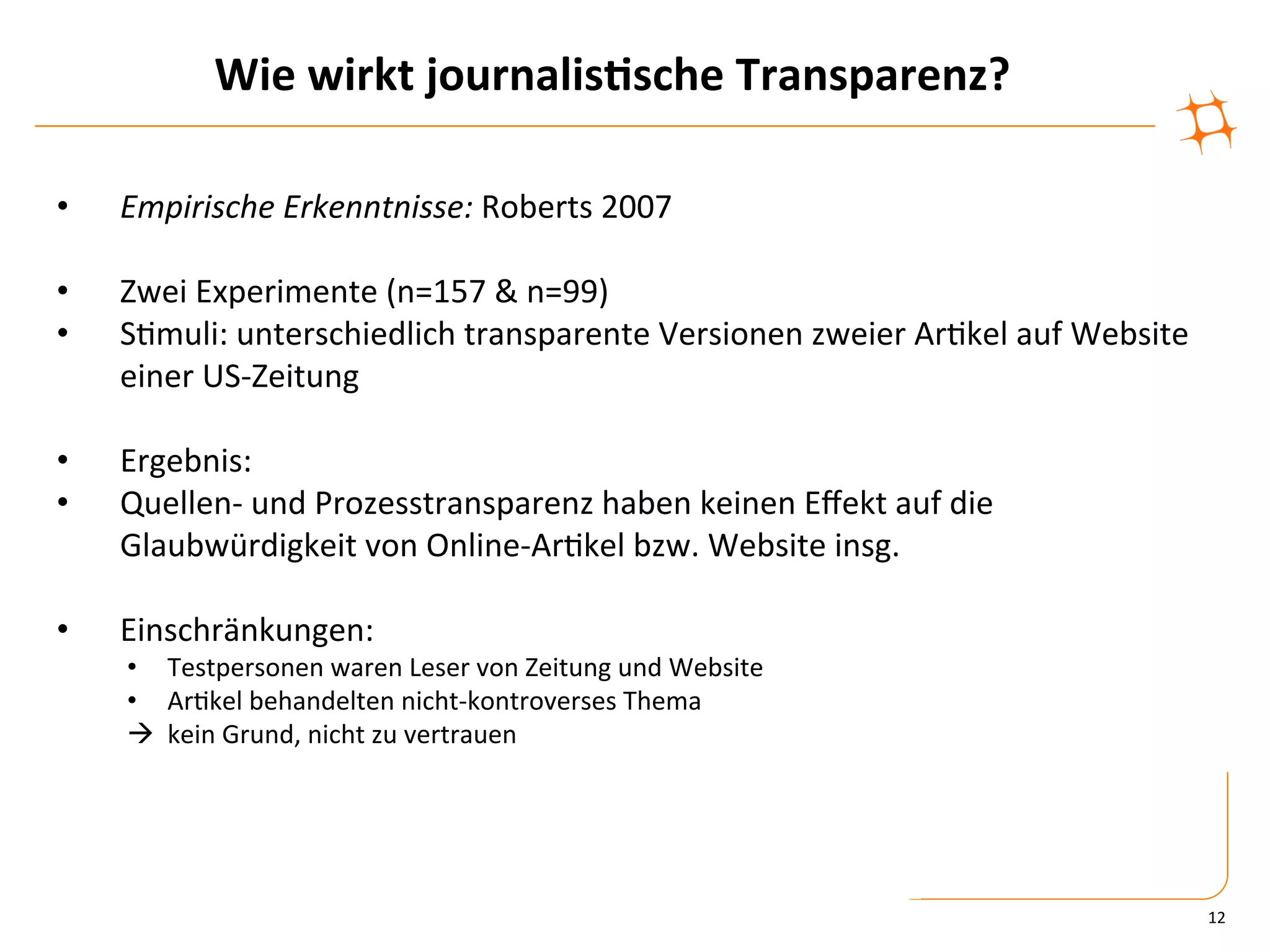 Wie	
  wirkt	
  journalis9sche	
  Transparenz?	
  

•    Empirische	
  Erkenntnisse:	
  Roberts	
  2007	
  

•    Zwei	
  Experimente	
  (n=157	
  &	
  n=99)	
  
•    S)muli:	
  unterschiedlich	
  transparente	
  Versionen	
  zweier	
  Ar)kel	
  auf	
  Website	
  
     einer	
  US-­‐Zeitung	
  

•    Ergebnis:	
  
•    Quellen-­‐	
  und	
  Prozesstransparenz	
  haben	
  keinen	
  Eﬀekt	
  auf	
  die	
  
     Glaubwürdigkeit	
  von	
  Online-­‐Ar)kel	
  bzw.	
  Website	
  insg.	
  

•    Einschränkungen:	
  
     •  Testpersonen	
  waren	
  Leser	
  von	
  Zeitung	
  und	
  Website	
  
     •  Ar)kel	
  behandelten	
  nicht-­‐kontroverses	
  Thema	
  
     à	
  	
  kein	
  Grund,	
  nicht	
  zu	
  vertrauen	
  




                                                                                                         12	
  
 