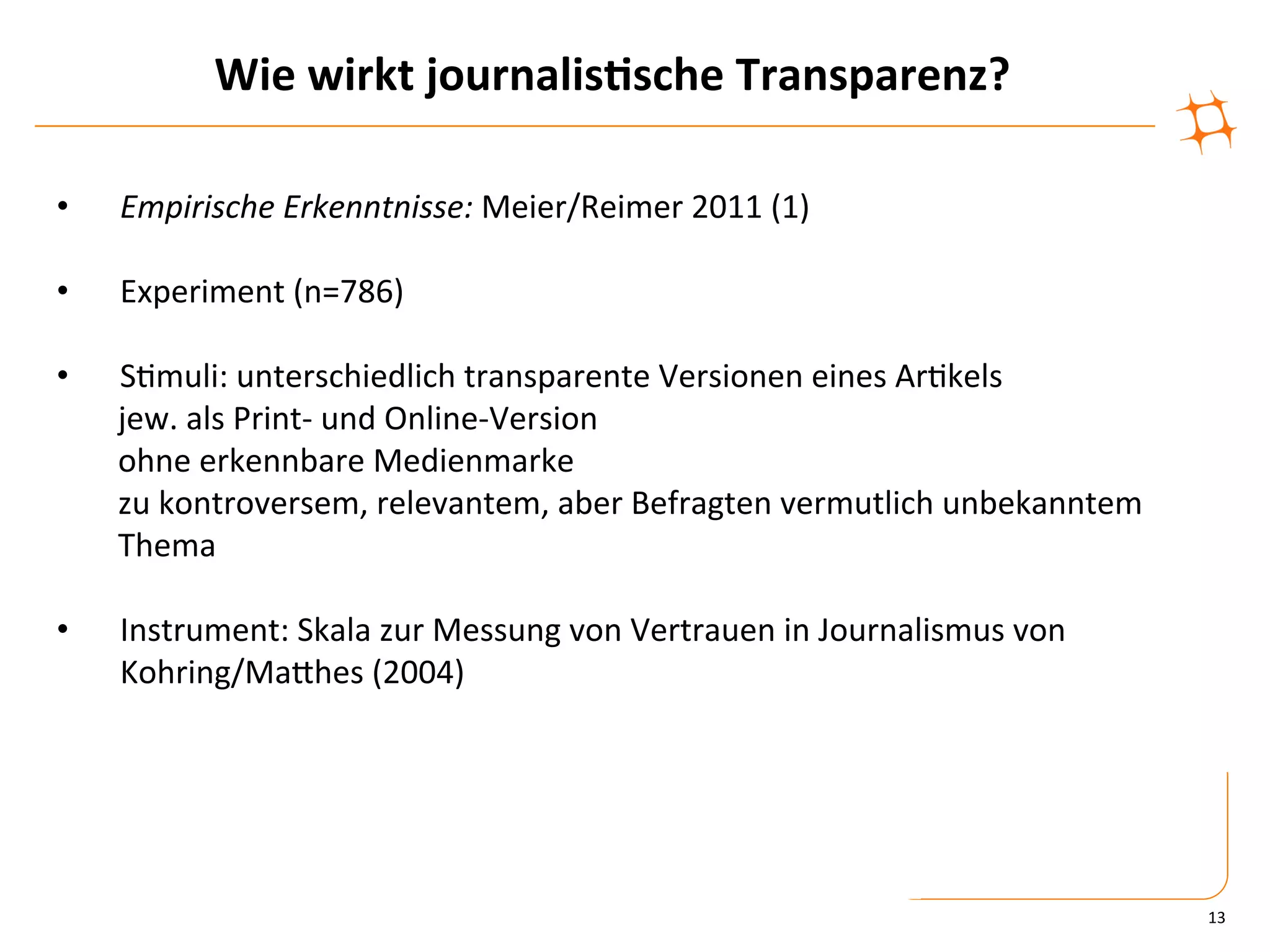 Wie	
  wirkt	
  journalis9sche	
  Transparenz?	
  

•      Empirische	
  Erkenntnisse:	
  Meier/Reimer	
  2011	
  (1)	
  

•      Experiment	
  (n=786)	
  

•          S)muli:	
  unterschiedlich	
  transparente	
  Versionen	
  eines	
  Ar)kels	
  
       	
  jew.	
  als	
  Print-­‐	
  und	
  Online-­‐Version	
  
       	
  ohne	
  erkennbare	
  Medienmarke	
  
       	
  zu	
  kontroversem,	
  relevantem,	
  aber	
  Befragten	
  vermutlich	
  unbekanntem	
  
       	
  Thema	
  

•      Instrument:	
  Skala	
  zur	
  Messung	
  von	
  Vertrauen	
  in	
  Journalismus	
  von	
  
       Kohring/MaZhes	
  (2004)	
  
	
  




                                                                                                      13	
  
 