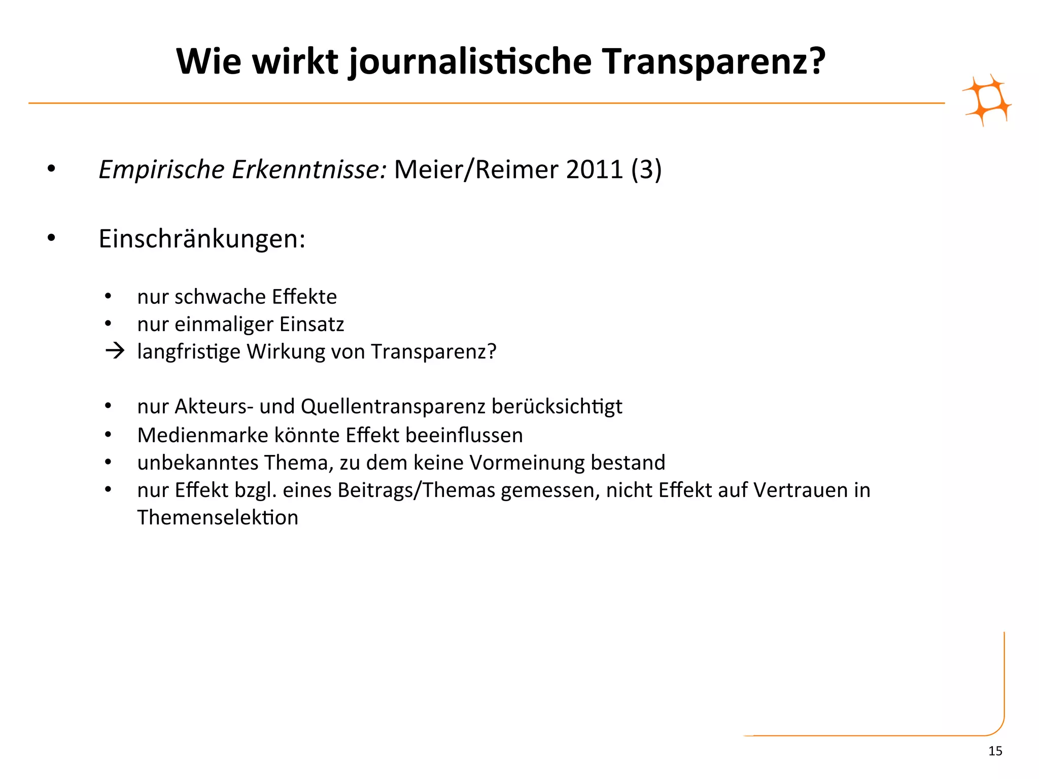 Wie	
  wirkt	
  journalis9sche	
  Transparenz?	
  

•    Empirische	
  Erkenntnisse:	
  Meier/Reimer	
  2011	
  (3)	
  

•    Einschränkungen:	
  
     •  nur	
  schwache	
  Eﬀekte	
  
     •  nur	
  einmaliger	
  Einsatz	
  
     à	
  	
  langfris)ge	
  Wirkung	
  von	
  Transparenz?	
  

     •    nur	
  Akteurs-­‐	
  und	
  Quellentransparenz	
  berücksich)gt	
  
     •    Medienmarke	
  könnte	
  Eﬀekt	
  beeinﬂussen	
  
     •    unbekanntes	
  Thema,	
  zu	
  dem	
  keine	
  Vormeinung	
  bestand	
  
     •    nur	
  Eﬀekt	
  bzgl.	
  eines	
  Beitrags/Themas	
  gemessen,	
  nicht	
  Eﬀekt	
  auf	
  Vertrauen	
  in	
  
          Themenselek)on	
  




                                                                                                                           15	
  
 