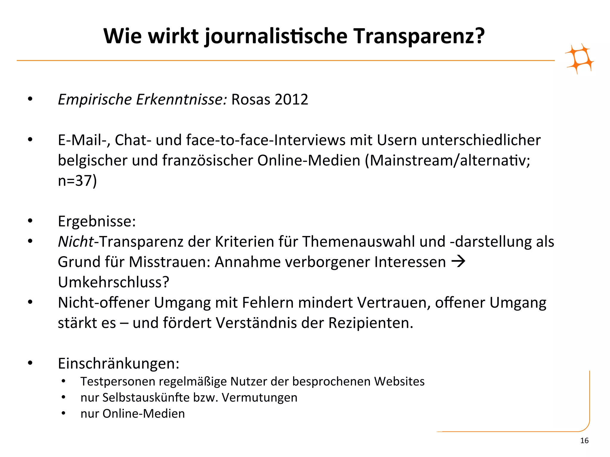 Wie	
  wirkt	
  journalis9sche	
  Transparenz?	
  

•    Empirische	
  Erkenntnisse:	
  Rosas	
  2012	
  

•    E-­‐Mail-­‐,	
  Chat-­‐	
  und	
  face-­‐to-­‐face-­‐Interviews	
  mit	
  Usern	
  unterschiedlicher	
  
     belgischer	
  und	
  französischer	
  Online-­‐Medien	
  (Mainstream/alterna)v;	
  
     n=37)	
  

•    Ergebnisse:	
  
•    Nicht-­‐Transparenz	
  der	
  Kriterien	
  für	
  Themenauswahl	
  und	
  -­‐darstellung	
  als	
  
     Grund	
  für	
  Misstrauen:	
  Annahme	
  verborgener	
  Interessen	
  à	
  
     Umkehrschluss?	
  
•    Nicht-­‐oﬀener	
  Umgang	
  mit	
  Fehlern	
  mindert	
  Vertrauen,	
  oﬀener	
  Umgang	
  
     stärkt	
  es	
  –	
  und	
  fördert	
  Verständnis	
  der	
  Rezipienten.	
  

•    Einschränkungen:	
  
     •  Testpersonen	
  regelmäßige	
  Nutzer	
  der	
  besprochenen	
  Websites	
  
     •  nur	
  SelbstauskünVe	
  bzw.	
  Vermutungen	
  
     •  nur	
  Online-­‐Medien	
  
                                                                                                                16	
  
 