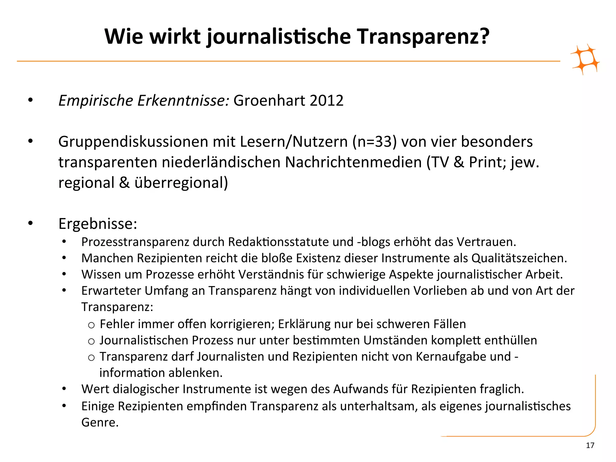 Wie	
  wirkt	
  journalis9sche	
  Transparenz?	
  

•    Empirische	
  Erkenntnisse:	
  Groenhart	
  2012	
  

•    Gruppendiskussionen	
  mit	
  Lesern/Nutzern	
  (n=33)	
  von	
  vier	
  besonders	
  
     transparenten	
  niederländischen	
  Nachrichtenmedien	
  (TV	
  &	
  Print;	
  jew.	
  
     regional	
  &	
  überregional)	
  

•    Ergebnisse:	
  
     •  Prozesstransparenz	
  durch	
  Redak)onsstatute	
  und	
  -­‐blogs	
  erhöht	
  das	
  Vertrauen.	
  
     •  Manchen	
  Rezipienten	
  reicht	
  die	
  bloße	
  Existenz	
  dieser	
  Instrumente	
  als	
  Qualitätszeichen.	
  
     •  Wissen	
  um	
  Prozesse	
  erhöht	
  Verständnis	
  für	
  schwierige	
  Aspekte	
  journalis)scher	
  Arbeit.	
  
     •  Erwarteter	
  Umfang	
  an	
  Transparenz	
  hängt	
  von	
  individuellen	
  Vorlieben	
  ab	
  und	
  von	
  Art	
  der	
  
        Transparenz:	
  
         o  Fehler	
  immer	
  oﬀen	
  korrigieren;	
  Erklärung	
  nur	
  bei	
  schweren	
  Fällen	
  
          	
  
         o  Journalis)schen	
  Prozess	
  nur	
  unter	
  bes)mmten	
  Umständen	
  kompleZ	
  enthüllen	
  
          	
  
         o  Transparenz	
  darf	
  Journalisten	
  und	
  Rezipienten	
  nicht	
  von	
  Kernaufgabe	
  und	
  -­‐
               informa)on	
  ablenken.	
  
     •  Wert	
  dialogischer	
  Instrumente	
  ist	
  wegen	
  des	
  Aufwands	
  für	
  Rezipienten	
  fraglich.	
  
     •  Einige	
  Rezipienten	
  empﬁnden	
  Transparenz	
  als	
  unterhaltsam,	
  als	
  eigenes	
  journalis)sches	
  
        Genre.	
  
                                                                                                                                        17	
  
 