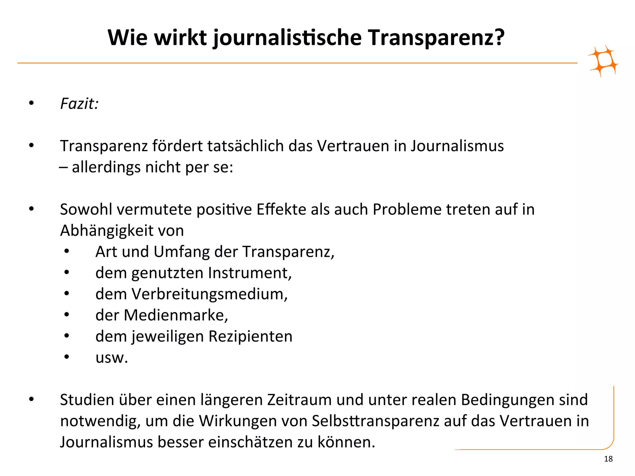 Wie	
  wirkt	
  journalis9sche	
  Transparenz?	
  

•    Fazit:	
  

•        Transparenz	
  fördert	
  tatsächlich	
  das	
  Vertrauen	
  in	
  Journalismus	
  	
  
     	
  –	
  allerdings	
  nicht	
  per	
  se:	
  	
  

•    Sowohl	
  vermutete	
  posi)ve	
  Eﬀekte	
  als	
  auch	
  Probleme	
  treten	
  auf	
  in	
  
     Abhängigkeit	
  von	
  
     •  Art	
  und	
  Umfang	
  der	
  Transparenz,	
  	
  
     •  dem	
  genutzten	
  Instrument,	
  
     •  dem	
  Verbreitungsmedium,	
  
     •  der	
  Medienmarke,	
  
     •  dem	
  jeweiligen	
  Rezipienten	
  
     •  usw.	
  

•    Studien	
  über	
  einen	
  längeren	
  Zeitraum	
  und	
  unter	
  realen	
  Bedingungen	
  sind	
  
     notwendig,	
  um	
  die	
  Wirkungen	
  von	
  SelbsZransparenz	
  auf	
  das	
  Vertrauen	
  in	
  
     Journalismus	
  besser	
  einschätzen	
  zu	
  können.	
  
                                                                                                             18	
  
 