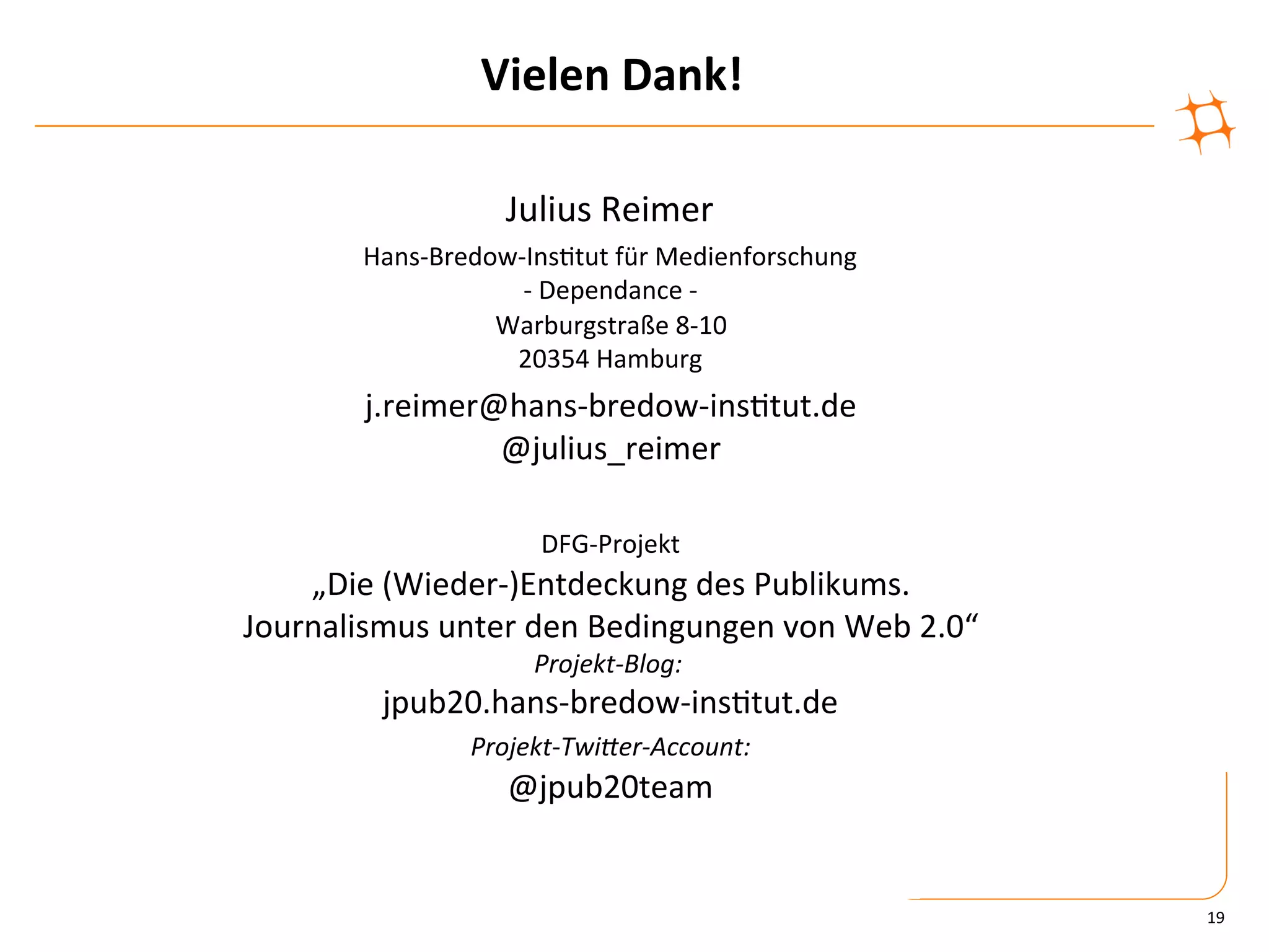 Vielen	
  Dank!	
  

                           Julius	
  Reimer	
  
           Hans-­‐Bredow-­‐Ins)tut	
  für	
  Medienforschung	
  	
  
                          -­‐	
  Dependance	
  -­‐	
  
                       Warburgstraße	
  8-­‐10	
  
                        20354	
  Hamburg	
  
           j.reimer@hans-­‐bredow-­‐ins)tut.de	
  
                    @julius_reimer	
  
                            	
  
                               DFG-­‐Projekt	
  	
  
    „Die	
  (Wieder-­‐)Entdeckung	
  des	
  Publikums.	
  	
  
Journalismus	
  unter	
  den	
  Bedingungen	
  von	
  Web	
  2.0“	
  
                              Projekt-­‐Blog:	
  	
  
             jpub20.hans-­‐bredow-­‐ins)tut.de	
  
                  Projekt-­‐TwiIer-­‐Account:	
  	
  
                     @jpub20team	
  


                                                                        19	
  
 