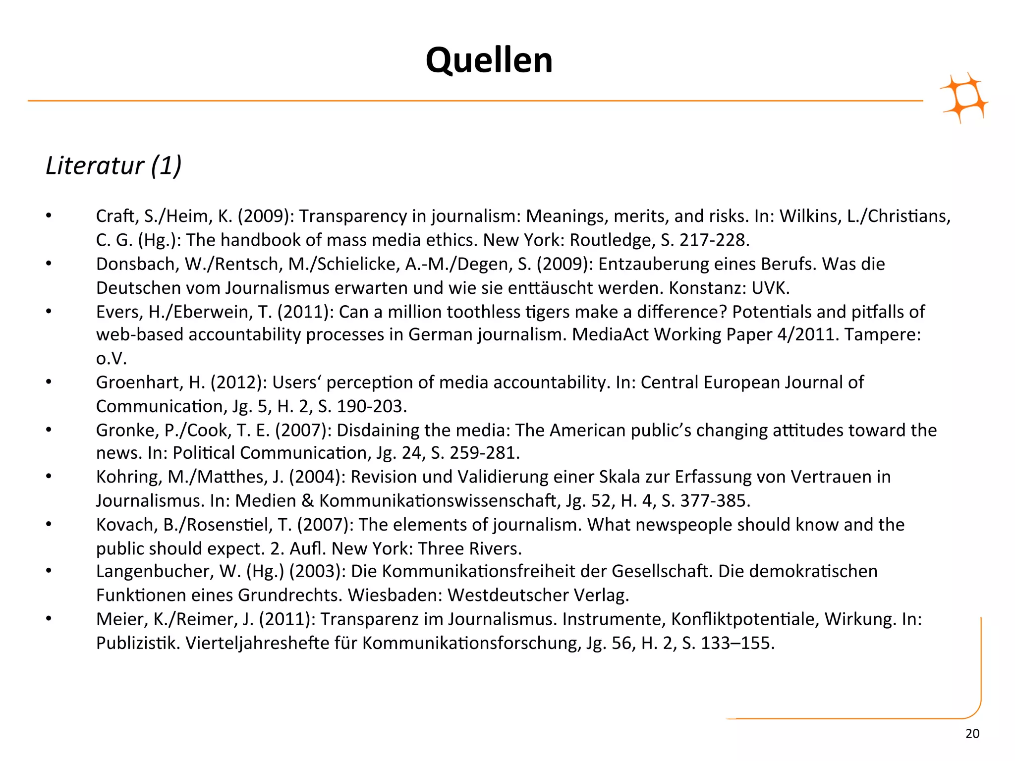 Quellen	
  

Literatur	
  (1)	
  
•      CraV,	
  S./Heim,	
  K.	
  (2009):	
  Transparency	
  in	
  journalism:	
  Meanings,	
  merits,	
  and	
  risks.	
  In:	
  Wilkins,	
  L./Chris)ans,	
  
       C.	
  G.	
  (Hg.):	
  The	
  handbook	
  of	
  mass	
  media	
  ethics.	
  New	
  York:	
  Routledge,	
  S.	
  217-­‐228.	
  
•      Donsbach,	
  W./Rentsch,	
  M./Schielicke,	
  A.-­‐M./Degen,	
  S.	
  (2009):	
  Entzauberung	
  eines	
  Berufs.	
  Was	
  die	
  
       Deutschen	
  vom	
  Journalismus	
  erwarten	
  und	
  wie	
  sie	
  enZäuscht	
  werden.	
  Konstanz:	
  UVK.	
  
•      Evers,	
  H./Eberwein,	
  T.	
  (2011):	
  Can	
  a	
  million	
  toothless	
  )gers	
  make	
  a	
  diﬀerence?	
  Poten)als	
  and	
  piyalls	
  of	
  
       web-­‐based	
  accountability	
  processes	
  in	
  German	
  journalism.	
  MediaAct	
  Working	
  Paper	
  4/2011.	
  Tampere:	
  
       o.V.	
  
•      Groenhart,	
  H.	
  (2012):	
  Users‘	
  percep)on	
  of	
  media	
  accountability.	
  In:	
  Central	
  European	
  Journal	
  of	
  
       Communica)on,	
  Jg.	
  5,	
  H.	
  2,	
  S.	
  190-­‐203.	
  
•      Gronke,	
  P./Cook,	
  T.	
  E.	
  (2007):	
  Disdaining	
  the	
  media:	
  The	
  American	
  public’s	
  changing	
  a|tudes	
  toward	
  the	
  
       news.	
  In:	
  Poli)cal	
  Communica)on,	
  Jg.	
  24,	
  S.	
  259-­‐281.	
  
•      Kohring,	
  M./MaZhes,	
  J.	
  (2004):	
  Revision	
  und	
  Validierung	
  einer	
  Skala	
  zur	
  Erfassung	
  von	
  Vertrauen	
  in	
  
       Journalismus.	
  In:	
  Medien	
  &	
  Kommunika)onswissenschaV,	
  Jg.	
  52,	
  H.	
  4,	
  S.	
  377-­‐385.	
  
•      Kovach,	
  B./Rosens)el,	
  T.	
  (2007):	
  The	
  elements	
  of	
  journalism.	
  What	
  newspeople	
  should	
  know	
  and	
  the	
  
       public	
  should	
  expect.	
  2.	
  Auﬂ.	
  New	
  York:	
  Three	
  Rivers.	
  
•      Langenbucher,	
  W.	
  (Hg.)	
  (2003):	
  Die	
  Kommunika)onsfreiheit	
  der	
  GesellschaV.	
  Die	
  demokra)schen	
  
       Funk)onen	
  eines	
  Grundrechts.	
  Wiesbaden:	
  Westdeutscher	
  Verlag.	
  
•      Meier,	
  K./Reimer,	
  J.	
  (2011):	
  Transparenz	
  im	
  Journalismus.	
  Instrumente,	
  Konﬂiktpoten)ale,	
  Wirkung.	
  In:	
  
       Publizis)k.	
  VierteljahresheVe	
  für	
  Kommunika)onsforschung,	
  Jg.	
  56,	
  H.	
  2,	
  S.	
  133–155.	
  	
  



                                                                                                                                                                  20	
  
 