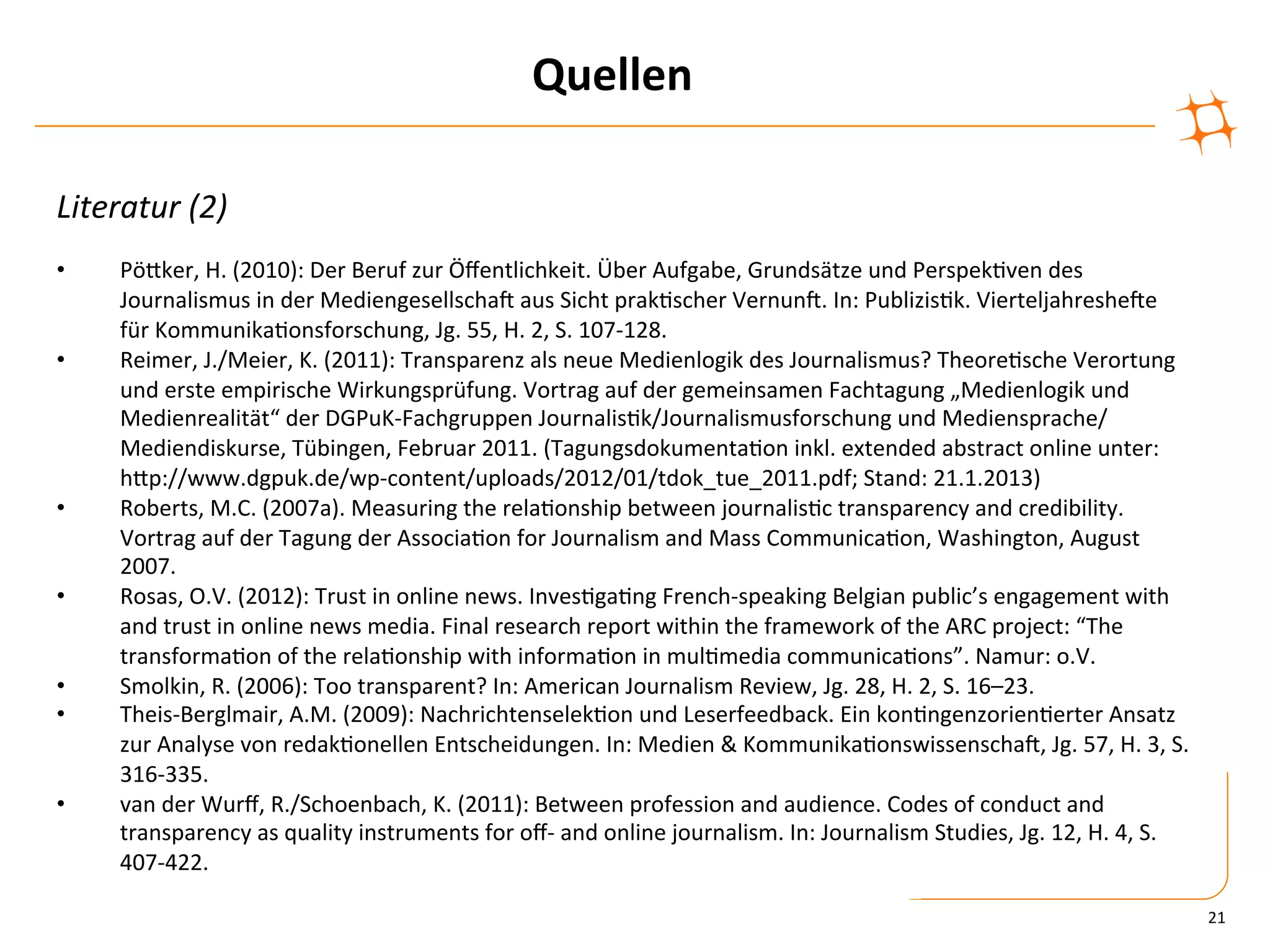 Quellen	
  

Literatur	
  (2)	
  
	
  
•      PöZker,	
  H.	
  (2010):	
  Der	
  Beruf	
  zur	
  Öﬀentlichkeit.	
  Über	
  Aufgabe,	
  Grundsätze	
  und	
  Perspek)ven	
  des	
  
       Journalismus	
  in	
  der	
  MediengesellschaV	
  aus	
  Sicht	
  prak)scher	
  VernunV.	
  In:	
  Publizis)k.	
  VierteljahresheVe	
  
       für	
  Kommunika)onsforschung,	
  Jg.	
  55,	
  H.	
  2,	
  S.	
  107-­‐128.	
  	
  
•      Reimer,	
  J./Meier,	
  K.	
  (2011):	
  Transparenz	
  als	
  neue	
  Medienlogik	
  des	
  Journalismus?	
  Theore)sche	
  Verortung	
  
       und	
  erste	
  empirische	
  Wirkungsprüfung.	
  Vortrag	
  auf	
  der	
  gemeinsamen	
  Fachtagung	
  „Medienlogik	
  und	
  
       Medienrealität“	
  der	
  DGPuK-­‐Fachgruppen	
  Journalis)k/Journalismusforschung	
  und	
  Mediensprache/
       Mediendiskurse,	
  Tübingen,	
  Februar	
  2011.	
  (Tagungsdokumenta)on	
  inkl.	
  extended	
  abstract	
  online	
  unter:	
  
       hZp://www.dgpuk.de/wp-­‐content/uploads/2012/01/tdok_tue_2011.pdf;	
  Stand:	
  21.1.2013)	
  
•      Roberts,	
  M.C.	
  (2007a).	
  Measuring	
  the	
  rela)onship	
  between	
  journalis)c	
  transparency	
  and	
  credibility.	
  
       Vortrag	
  auf	
  der	
  Tagung	
  der	
  Associa)on	
  for	
  Journalism	
  and	
  Mass	
  Communica)on,	
  Washington,	
  August	
  
       2007.	
  
•      Rosas,	
  O.V.	
  (2012):	
  Trust	
  in	
  online	
  news.	
  Inves)ga)ng	
  French-­‐speaking	
  Belgian	
  public’s	
  engagement	
  with	
  
       and	
  trust	
  in	
  online	
  news	
  media.	
  Final	
  research	
  report	
  within	
  the	
  framework	
  of	
  the	
  ARC	
  project:	
  “The	
  
       transforma)on	
  of	
  the	
  rela)onship	
  with	
  informa)on	
  in	
  mul)media	
  communica)ons”.	
  Namur:	
  o.V.	
  	
  
•      Smolkin,	
  R.	
  (2006):	
  Too	
  transparent?	
  In:	
  American	
  Journalism	
  Review,	
  Jg.	
  28,	
  H.	
  2,	
  S.	
  16–23.	
  
•      Theis-­‐Berglmair,	
  A.M.	
  (2009):	
  Nachrichtenselek)on	
  und	
  Leserfeedback.	
  Ein	
  kon)ngenzorien)erter	
  Ansatz	
  
       zur	
  Analyse	
  von	
  redak)onellen	
  Entscheidungen.	
  In:	
  Medien	
  &	
  Kommunika)onswissenschaV,	
  Jg.	
  57,	
  H.	
  3,	
  S.	
  
       316-­‐335.	
  
•      van	
  der	
  Wurﬀ,	
  R./Schoenbach,	
  K.	
  (2011):	
  Between	
  profession	
  and	
  audience.	
  Codes	
  of	
  conduct	
  and	
  
       transparency	
  as	
  quality	
  instruments	
  for	
  oﬀ-­‐	
  and	
  online	
  journalism.	
  In:	
  Journalism	
  Studies,	
  Jg.	
  12,	
  H.	
  4,	
  S.	
  
       407-­‐422.	
  

                                                                                                                                                                           21	
  
 