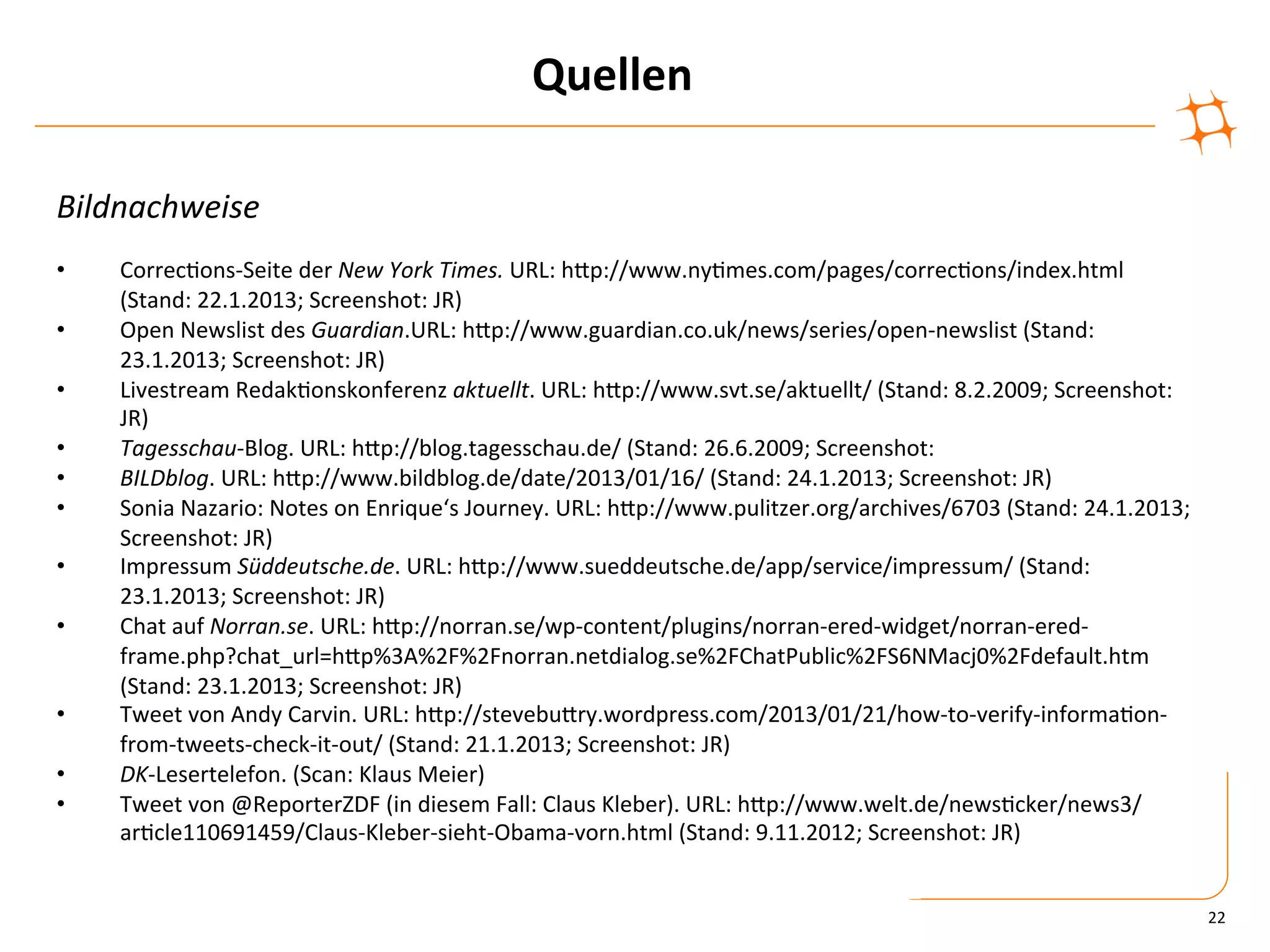 Quellen	
  

Bildnachweise	
  
	
  
•      Correc)ons-­‐Seite	
  der	
  New	
  York	
  Times.	
  URL:	
  hZp://www.ny)mes.com/pages/correc)ons/index.html	
  
       (Stand:	
  22.1.2013;	
  Screenshot:	
  JR)	
  
•      Open	
  Newslist	
  des	
  Guardian.URL:	
  hZp://www.guardian.co.uk/news/series/open-­‐newslist	
  (Stand:	
  
       23.1.2013;	
  Screenshot:	
  JR)	
  
•      Livestream	
  Redak)onskonferenz	
  aktuellt.	
  URL:	
  hZp://www.svt.se/aktuellt/	
  (Stand:	
  8.2.2009;	
  Screenshot:	
  
       JR)	
  
•      Tagesschau-­‐Blog.	
  URL:	
  hZp://blog.tagesschau.de/	
  (Stand:	
  26.6.2009;	
  Screenshot:	
  	
  	
  
•      BILDblog.	
  URL:	
  hZp://www.bildblog.de/date/2013/01/16/	
  (Stand:	
  24.1.2013;	
  Screenshot:	
  JR)	
  
•      Sonia	
  Nazario:	
  Notes	
  on	
  Enrique‘s	
  Journey.	
  URL:	
  hZp://www.pulitzer.org/archives/6703	
  (Stand:	
  24.1.2013;	
  
       Screenshot:	
  JR)	
  
•      Impressum	
  Süddeutsche.de.	
  URL:	
  hZp://www.sueddeutsche.de/app/service/impressum/	
  (Stand:	
  
       23.1.2013;	
  Screenshot:	
  JR)	
  
•      Chat	
  auf	
  Norran.se.	
  URL:	
  hZp://norran.se/wp-­‐content/plugins/norran-­‐ered-­‐widget/norran-­‐ered-­‐
       frame.php?chat_url=hZp%3A%2F%2Fnorran.netdialog.se%2FChatPublic%2FS6NMacj0%2Fdefault.htm	
  
       (Stand:	
  23.1.2013;	
  Screenshot:	
  JR)	
  
•      Tweet	
  von	
  Andy	
  Carvin.	
  URL:	
  hZp://stevebuZry.wordpress.com/2013/01/21/how-­‐to-­‐verify-­‐informa)on-­‐
       from-­‐tweets-­‐check-­‐it-­‐out/	
  (Stand:	
  21.1.2013;	
  Screenshot:	
  JR)	
  
•      DK-­‐Lesertelefon.	
  (Scan:	
  Klaus	
  Meier)	
  
•      Tweet	
  von	
  @ReporterZDF	
  (in	
  diesem	
  Fall:	
  Claus	
  Kleber).	
  URL:	
  hZp://www.welt.de/news)cker/news3/
       ar)cle110691459/Claus-­‐Kleber-­‐sieht-­‐Obama-­‐vorn.html	
  (Stand:	
  9.11.2012;	
  Screenshot:	
  JR)	
  	
  


                                                                                                                                                22	
  
 