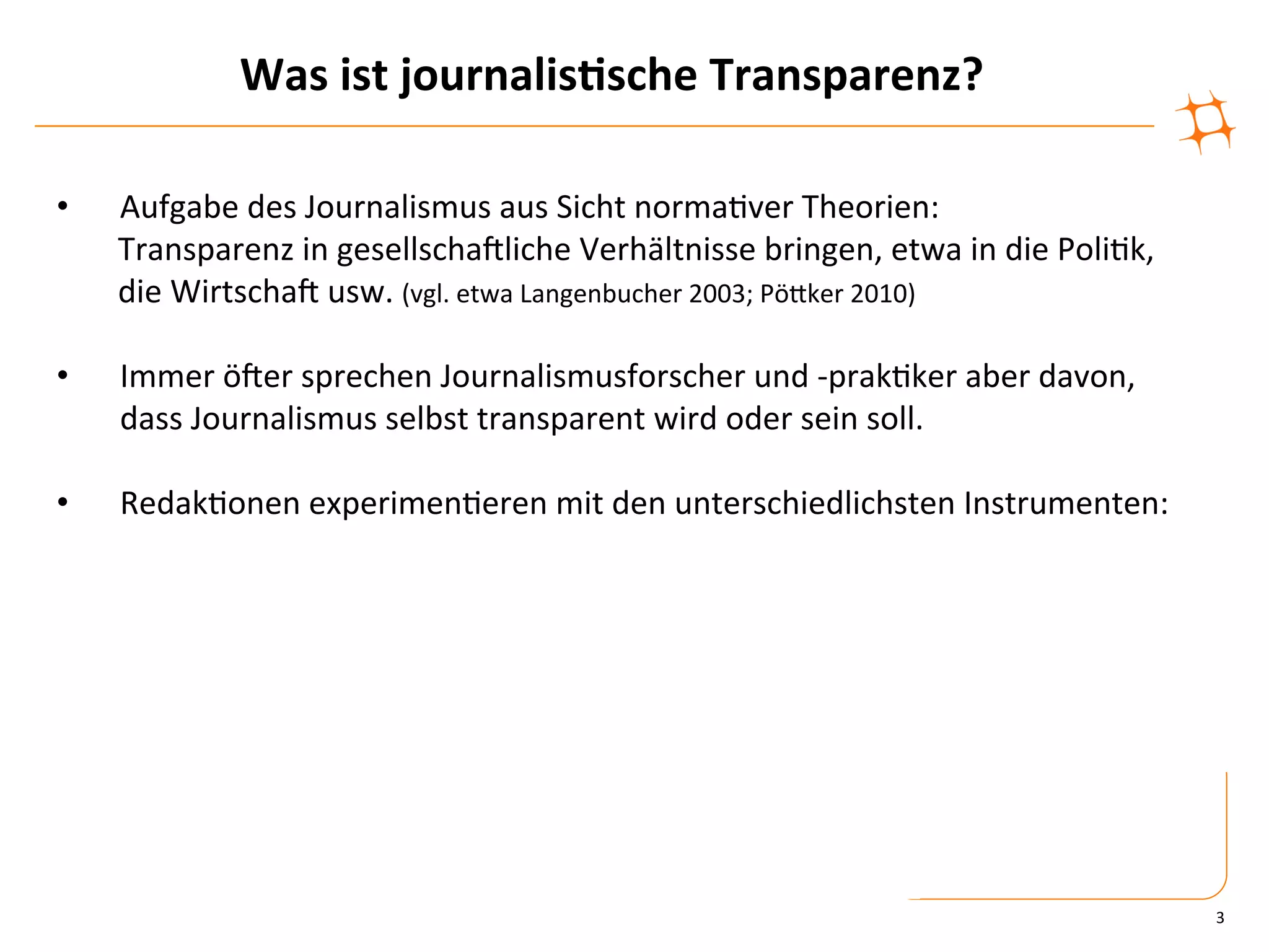 Was	
  ist	
  journalis9sche	
  Transparenz?	
  

•        Aufgabe	
  des	
  Journalismus	
  aus	
  Sicht	
  norma)ver	
  Theorien:	
  	
  
     	
  Transparenz	
  in	
  gesellschaVliche	
  Verhältnisse	
  bringen,	
  etwa	
  in	
  die	
  Poli)k,	
  
     	
  die	
  WirtschaV	
  usw.	
  (vgl.	
  etwa	
  Langenbucher	
  2003;	
  PöZker	
  2010)	
  

•    Immer	
  öVer	
  sprechen	
  Journalismusforscher	
  und	
  -­‐prak)ker	
  aber	
  davon,	
  
     dass	
  Journalismus	
  selbst	
  transparent	
  wird	
  oder	
  sein	
  soll.	
  

•    Redak)onen	
  experimen)eren	
  mit	
  den	
  unterschiedlichsten	
  Instrumenten:	
  




                                                                                                                 3	
  
 