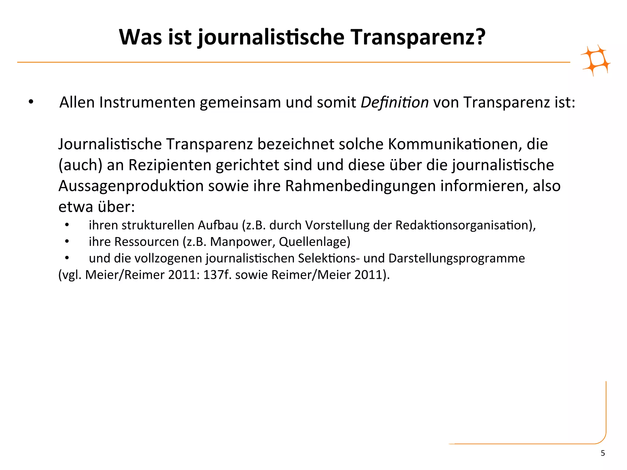 Was	
  ist	
  journalis9sche	
  Transparenz?	
  

•       Allen	
  Instrumenten	
  gemeinsam	
  und	
  somit	
  Deﬁni&on	
  von	
  Transparenz	
  ist:	
  
	
  
       	
  Journalis)sche	
  Transparenz	
  bezeichnet	
  solche	
  Kommunika)onen,	
  die	
  
       	
  (auch)	
  an	
  Rezipienten	
  gerichtet	
  sind	
  und	
  diese	
  über	
  die	
  journalis)sche	
  
       	
  Aussagenproduk)on	
  sowie	
  ihre	
  Rahmenbedingungen	
  informieren,	
  also	
  
       	
  etwa	
  über:	
  	
  
            •  ihren	
  strukturellen	
  Auaau	
  (z.B.	
  durch	
  Vorstellung	
  der	
  Redak)onsorganisa)on),	
  
            •  ihre	
  Ressourcen	
  (z.B.	
  Manpower,	
  Quellenlage)	
  	
  
            •  und	
  die	
  vollzogenen	
  journalis)schen	
  Selek)ons-­‐	
  und	
  Darstellungsprogramme	
  	
  
       	
  (vgl.	
  Meier/Reimer	
  2011:	
  137f.	
  sowie	
  Reimer/Meier	
  2011).	
  




                                                                                                                       5	
  
 
