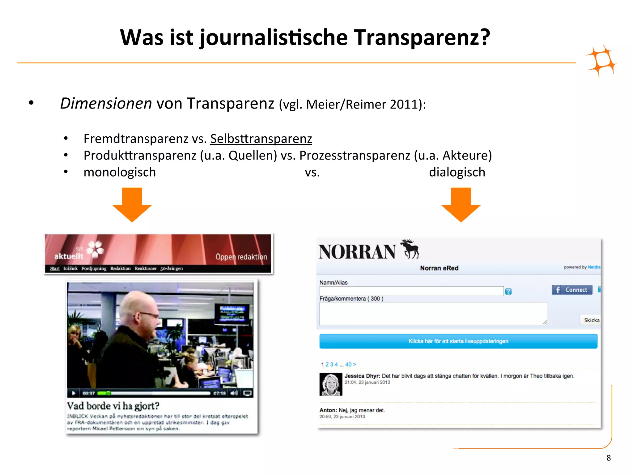 Was	
  ist	
  journalis9sche	
  Transparenz?	
  

•    Dimensionen	
  von	
  Transparenz	
  (vgl.	
  Meier/Reimer	
  2011):	
  
     •  Fremdtransparenz	
  vs.	
  SelbsZransparenz	
  
     •  ProdukZransparenz	
  (u.a.	
  Quellen)	
  vs.	
  Prozesstransparenz	
  (u.a.	
  Akteure)	
  
     •  monologisch     	
            	
     	
  	
  	
  	
  	
  	
  	
  	
  	
  	
  vs.	
   	
   	
  	
  	
  	
  	
  	
  	
  	
  dialogisch	
  




                                                                                                                                                   8	
  
 