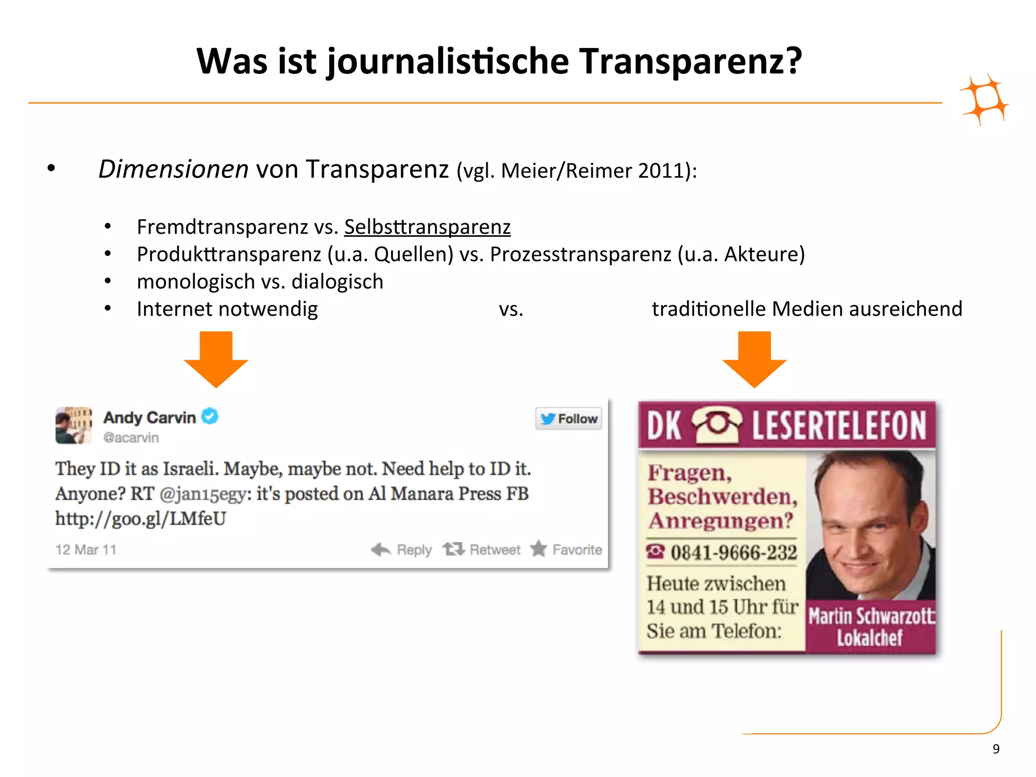 Was	
  ist	
  journalis9sche	
  Transparenz?	
  

•    Dimensionen	
  von	
  Transparenz	
  (vgl.	
  Meier/Reimer	
  2011):	
  
     •    Fremdtransparenz	
  vs.	
  SelbsZransparenz	
  
     •    ProdukZransparenz	
  (u.a.	
  Quellen)	
  vs.	
  Prozesstransparenz	
  (u.a.	
  Akteure)	
  
     •    monologisch	
  vs.	
  dialogisch	
  
     •    Internet	
  notwendig          	
    	
  	
  	
  	
  	
  	
  	
  	
  	
  	
  vs.	
   	
  	
  	
  	
  	
  	
  	
  	
  	
  	
  	
  	
  tradi)onelle	
  Medien	
  ausreichend	
  




                                                                                                                                                                                           9	
  
 