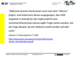 www.digitallernen.chRicarda T. D. Reimer, Eva-Christina Edinger 11.04.2013
"Während manche Hochschulen noch nach dem "Warum"
fragen, wird andernorts davon ausgegangen, dass OER
Angebote in Zukunft für den Außenauftritt einer
Institution/Hochschule ebenso außer Frage stehen werden, wie
die Frage danach, ob eine Website erstellt werden soll oder
nicht.“
Zachner, S. & Baumgartner, P. 2007
http://www.peter-baumgartner.at/schriften/article-
de/oer_herausforderung.pdf
 