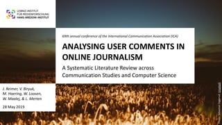 ANALYSING USER COMMENTS IN
ONLINE JOURNALISM
A Systematic Literature Review across
Communication Studies and Computer Science
69th annual conference of the International Communication Association (ICA)
J. Reimer, V. Biryuk,
M. Haering, W. Loosen,
W. Maalej, & L. Merten
28 May 2019
Photo:SebastianSiggerud,Unsplash
 
