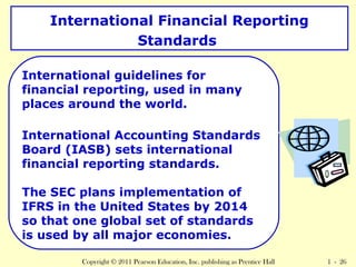 International Financial Reporting 
Standards 
International guidelines for 
financial reporting, used in many 
places around the world. 
International Accounting Standards 
Board (IASB) sets international 
financial reporting standards. 
The SEC plans implementation of 
IFRS in the United States by 2014 
so that one global set of standards 
is used by all major economies. 
Copyright © 2011 Pearson Education, Inc. publishing as Prentice Hall 1 - 26 
 