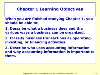 Chapter 1 Learning Objectives 
When you are finished studying Chapter 1, you 
should be able to: 
1. Describe what a business does and the 
various ways a business can be organized. 
2. Classify business transactions as operating, 
investing, or financing activities. 
3. Describe who uses accounting information 
and why accounting information is important to 
them. 
Copyright © 2011 Pearson Education, Inc. publishing as Prentice Hall 1 - 3 
 