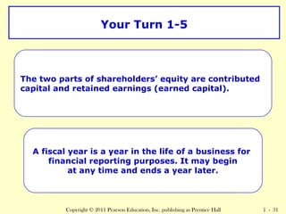 Your Turn 1-5 
TheW twhaot p aarret st hoef stwhaor ephaortlsd eorfs S’ heqarueithyo aldreer cso’ nEtqruibituyt?ed 
capital and retained earnings (earned capital). 
A fiscal year is a year in the life of a business for 
What is a fiscal year? 
financial reporting purposes. It may begin 
at any time and ends a year later. 
Copyright © 2011 Pearson Education, Inc. publishing as Prentice Hall 1 - 31 
 
