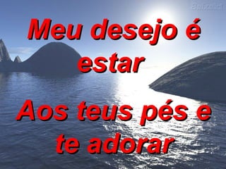 Meu desejo é estar  Aos teus pés e te adorar 