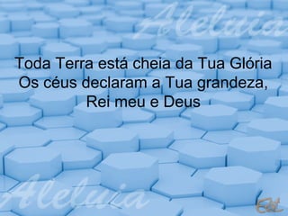 Toda Terra está cheia da Tua Glória
Os céus declaram a Tua grandeza,
Rei meu e Deus

 