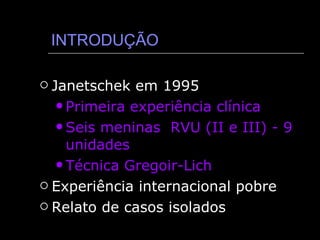 INTRODUÇÃO Janetschek em 1995 Primeira experiência clínica  Seis meninas  RVU (II e III) - 9 unidades Técnica Gregoir-Lich Experiência internacional pobre Relato de casos isolados  