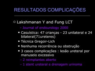 RESULTADOS COMPLICAÇÕES Lakshmanan Y and Fung LCT - Journal of endourology 2000 Casuística: 47 crianças - 23 unilateral e 24 bilateral(71ureteres) Técnica Gregoir-Lich Nenhuma recorrência ou obstrução 3 casos complicações : lesão ureteral por manuseio excessivo -   2 reimplantes aberto - 1 stent ureteral e drenagem urinoma 