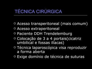 TÉCNICA CIRÚRGICA Acesso transperitoneal (mais comum) Acesso extraperitoneal Paciente DDH Trendelemburg Colocação de 3 a 4 portais(cicatriz umbilical e fossas ilíacas) Técnica laparoscópica visa reproduzir a forma aberta Exige domínio de técnica de suturas 