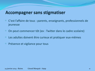  C’est l’affaire de tous : parents, enseignants, professionnels de
jeunesse

 On peut commencer tôt (ex : Twitter dans le cadre scolaire)

 Les adultes doivent être curieux et pratiquer eux-mêmes
 Présence et vigilance pour tous

24 janvier 2014 - Reims

Gérard Marquié - Injep

11

 