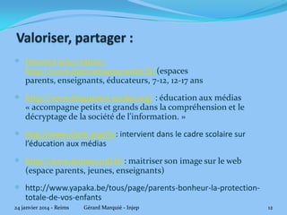 -Internet sans craintes :http://www.internetsanscrainte.fr/ : espaces parents,

enseignants, éducateurs, 7-12, 12-17 ans
-Fréquence écoles : http://www.frequence-ecoles.org/ : éducation aux médias
« accompagne petits et grands dans la compréhension et le décryptage de la
société de l'information. »
-Clemi : http://www.clemi.org/fr/ : intervient dans le cadre scolaire dans le
domaine de l’éducation aux médias
-CNIL : http://www.jeunes.cnil.fr/ : maîtriser son image sur le web (espace
parents, jeunes, enseignants)
-Yapaka(vidéos) : http://www.yapaka.be/tous/page/parents-bonheur-laprotection-totale-de-vos-enfants

24 janvier 2014 - Reims

Gérard Marquié - Injep

12

 