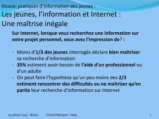 Alsace: pratiques d’information des jeunes :

Les jeunes, l’information et Internet :
Une maîtrise inégale
Sur Internet, lorsque vous recherchez une information sur
votre projet personnel, vous avez l'impression de? :

- Moins d’1/3 des jeunes interrogés déclare bien maîtriser
sa recherche d’information
- 35% estiment avoir besoin de l’aide d’un professionnel ou
d’un adulte
- On peut faire l’hypothèse qu’un peu moins des 2/3
estiment rencontrer des difficultés ou ne maîtriser qu’en
partie leur recherche d’information sur Internet

24 janvier 2014 - Reims

Gérard Marquié - Injep

7

 