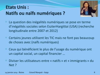  La question des inégalités numériques se pose en terme
d’inégalités sociales selon EszterHargittai (USA) (recherche
longitudinale entre 2007 et 2012)

 Certains jeunes utilisent les TIC mais ne font pas beaucoup
de choses avec (naïfs numériques)

 Ceux qui bénéficient le plus de l’usage du numérique ont
un capital social, un capital financier …

 Diviser les utilisateurs entre « natifs » et « immigrants » du
Net ?
24 janvier 2014 - Reims

Gérard Marquié - Injep

8

 