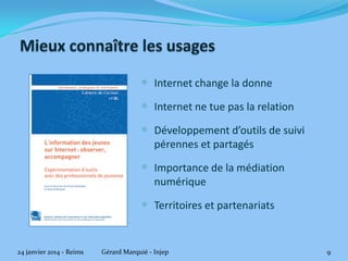  Internet change la donne
 Internet ne tue pas la relation
 Développement d’outils de suivi
pérennes et partagés

 Importance de la médiation
numérique

 Territoires et partenariats

24 janvier 2014 - Reims

Gérard Marquié - Injep

9

 