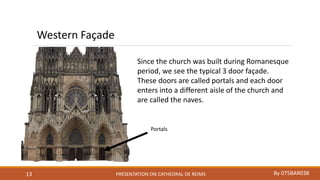 PRESENTATION ON CATHEDRAL DE REIMS By 075BAR03813
Since the church was built during Romanesque
period, we see the typical 3 door façade.
These doors are called portals and each door
enters into a different aisle of the church and
are called the naves.
Western Façade
Portals
 