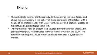 PRESENTATION ON CATHEDRAL DE REIMS By 075BAR03820
• The cathedral's exterior glorifies royalty. In the center of the front facade and
above the rose window is the Gallery of Kings, composed of 56 statues with a
height of 4.5 meters (15 ft), with Clovis I in the center mid-baptism, Clotilde to
his right, and Saint Remigius to his left.
• Above the choir rises an elegant lead-covered timber bell tower that is 18 m
(about 59 feet) tall, reconstructed in the 15th century and in the 1920s. The
total exterior length is 149.17 meters and its surface area is 6,650 square
meters.
Exterior
 