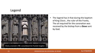 PRESENTATION ON CATHEDRAL DE REIMS By 075BAR03821
Legend
• The legend has it that during the baptism
of King Clovis , the ruler of the Franks,
The oil required for the coronation was
received by the bishop from a Dove sent
by God.
 