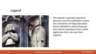 PRESENTATION ON CATHEDRAL DE REIMS By 075BAR03822
Legend
• This legend is specially important
because since this Cathedral is where
the coronations of Kings take place.
Reims Cathedral is where Kings get
their divine inspirations from, which
legitimizes their rule over their
subjects.
 