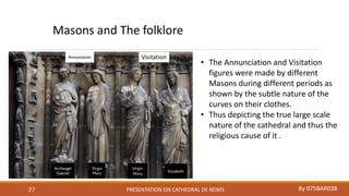 PRESENTATION ON CATHEDRAL DE REIMS By 075BAR03827
Visitation
Virgin
Mary
Elizabeth
Masons and The folklore
• The Annunciation and Visitation
figures were made by different
Masons during different periods as
shown by the subtle nature of the
curves on their clothes.
• Thus depicting the true large scale
nature of the cathedral and thus the
religious cause of it .
 