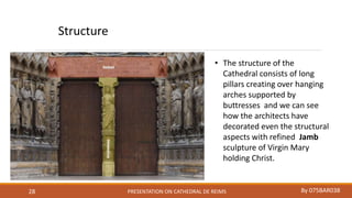PRESENTATION ON CATHEDRAL DE REIMS By 075BAR03828
Structure
• The structure of the
Cathedral consists of long
pillars creating over hanging
arches supported by
buttresses and we can see
how the architects have
decorated even the structural
aspects with refined Jamb
sculpture of Virgin Mary
holding Christ.
 